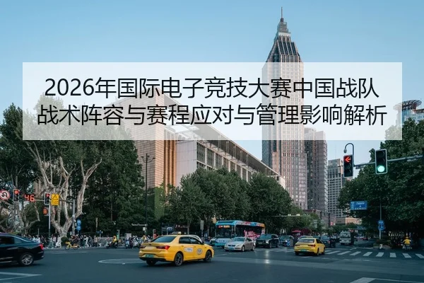 2026年国际电子竞技大赛中国战队战术阵容与赛程应对与管理影响解析