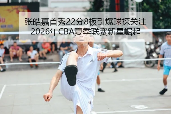 张皓嘉首秀22分8板引爆球探关注 2026年CBA夏季联赛新星崛起